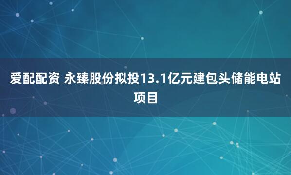 爱配配资 永臻股份拟投13.1亿元建包头储能电站项目
