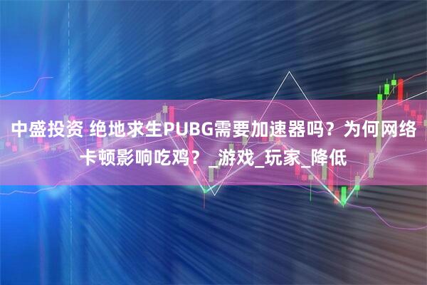 中盛投资 绝地求生PUBG需要加速器吗？为何网络卡顿影响吃鸡？_游戏_玩家_降低