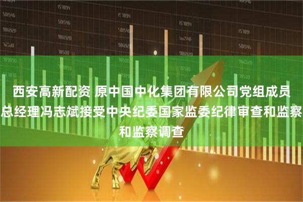 西安高新配资 原中国中化集团有限公司党组成员、副总经理冯志斌接受中央纪委国家监委纪律审查和监察调查