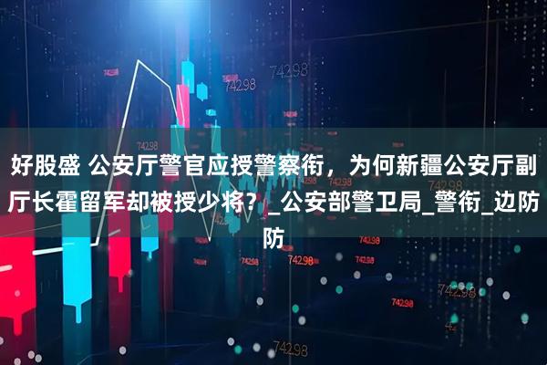 好股盛 公安厅警官应授警察衔，为何新疆公安厅副厅长霍留军却被授少将？_公安部警卫局_警衔_边防