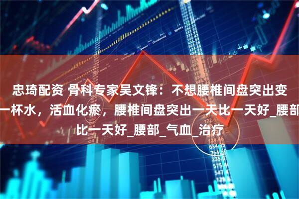 忠琦配资 骨科专家吴文锋：不想腰椎间盘突出变严重？每天一杯水，活血化瘀，腰椎间盘突出一天比一天好_腰部_气血_治疗
