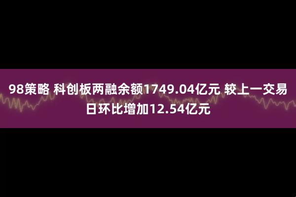 98策略 科创板两融余额1749.04亿元 较上一交易日环比增加12.54亿元