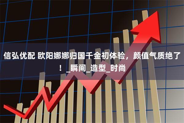 信弘优配 欧阳娜娜归国千金初体验，颜值气质绝了！_瞬间_造型_时尚