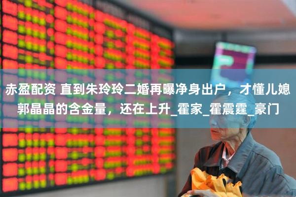 赤盈配资 直到朱玲玲二婚再曝净身出户，才懂儿媳郭晶晶的含金量，还在上升_霍家_霍震霆_豪门