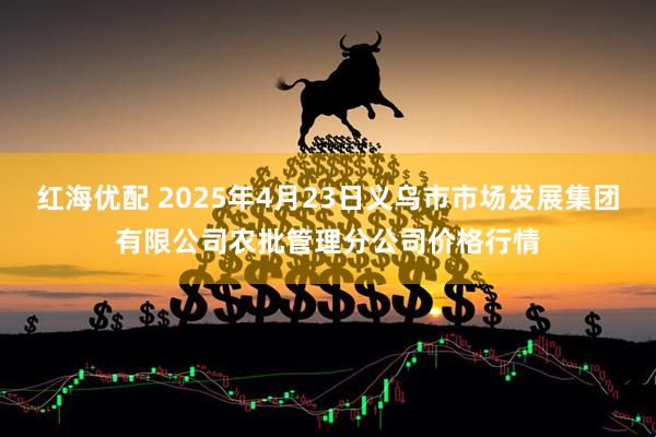 红海优配 2025年4月23日义乌市市场发展集团有限公司农批管理分公司价格行情